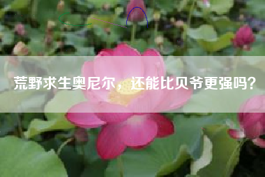 荒野求生奥尼尔，还能比贝爷更强吗？