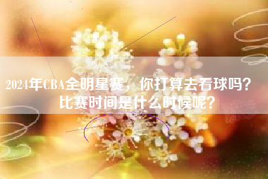 2024年CBA全明星赛，你打算去看球吗？  比赛时间是什么时候呢？