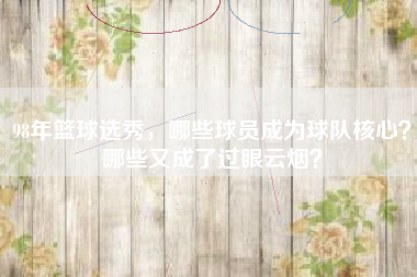 98年篮球选秀，哪些球员成为球队核心？哪些又成了过眼云烟？