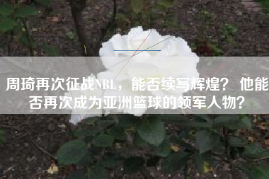 周琦再次征战NBL，能否续写辉煌？ 他能否再次成为亚洲篮球的领军人物？