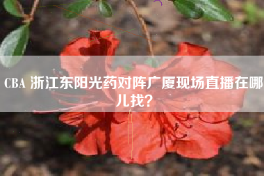 CBA 浙江东阳光药对阵广厦现场直播在哪儿找？